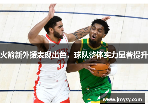 火箭新外援表现出色，球队整体实力显著提升