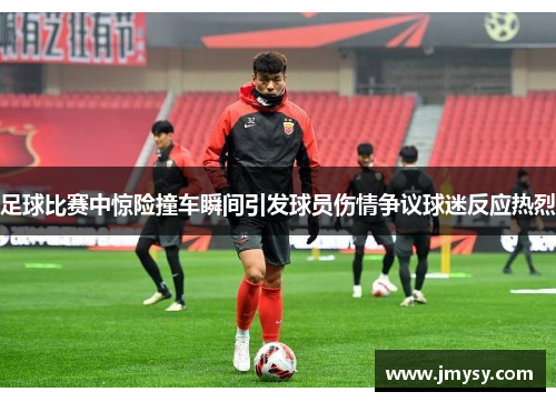 足球比赛中惊险撞车瞬间引发球员伤情争议球迷反应热烈