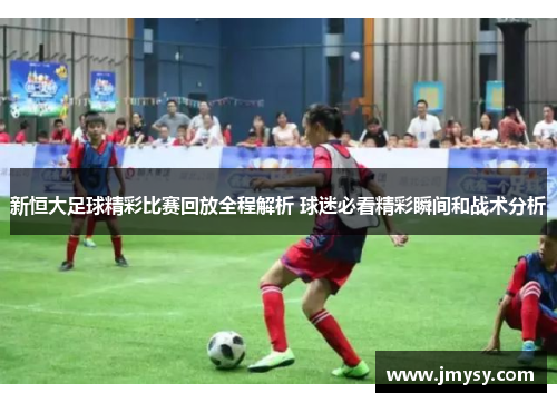 新恒大足球精彩比赛回放全程解析 球迷必看精彩瞬间和战术分析