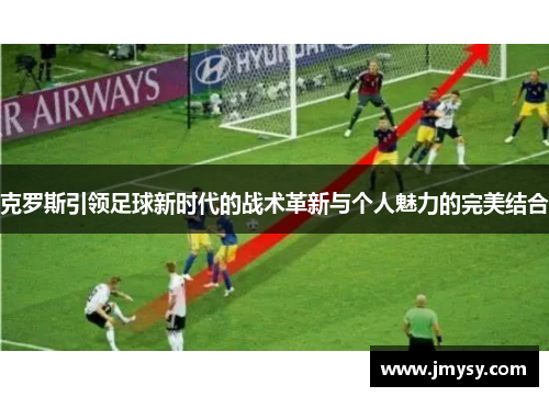 克罗斯引领足球新时代的战术革新与个人魅力的完美结合