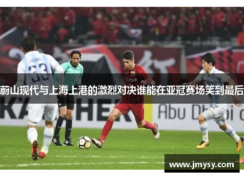 蔚山现代与上海上港的激烈对决谁能在亚冠赛场笑到最后