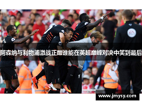 阿森纳与利物浦激战正酣谁能在英超巅峰对决中笑到最后